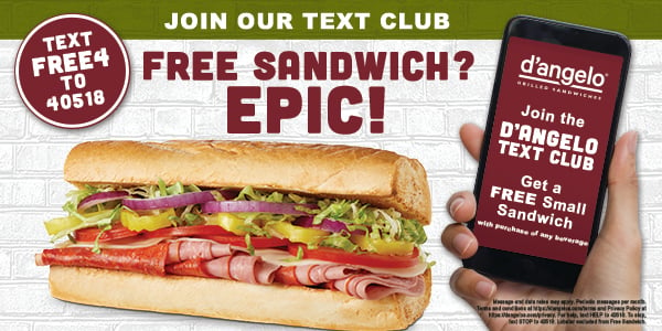 Join D'Angelo's text program. Text FREE4 to 40518 to get a free small sandwich with the purchase of any beverage.